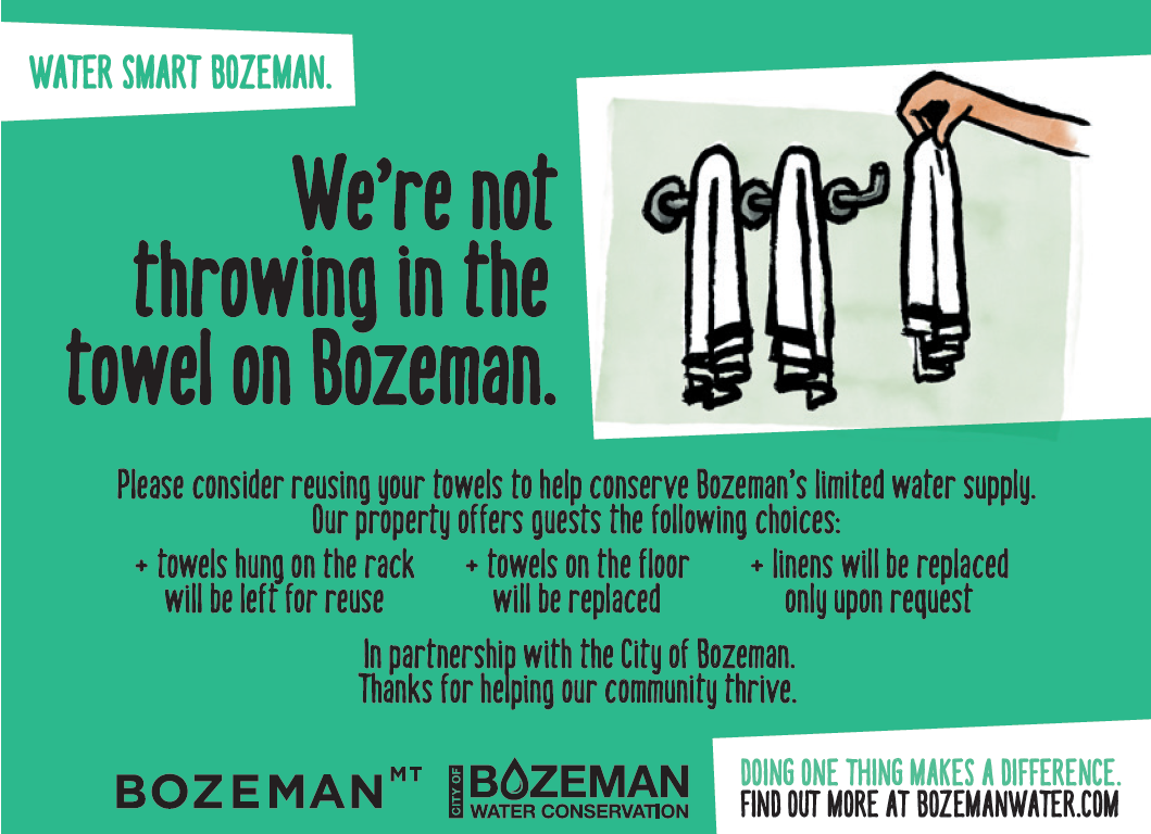 We're not throwing in the towel on Bozeman. Consider reusing your towels to help conserve Bozeman's limited water supply. Our property offers guests the following choices: towels hung on the rack will be left for reuse, towels on the floor will be replace, linens will be replaced only upon request.