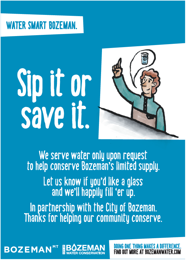 Sip it or save it. We serve water only upon request to help conserve Bozeman's limited supply. Let us know if you 'd like a glass and we'll happily fill'er up.  IN pertnership with the City of Bozeman. thanks for helping our community conserve.