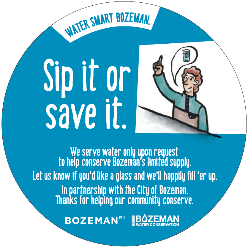 Sip it or save it. We serve water only upon request to help conserve Bozeman's limited supply. Let us know if you 'd like a glass and we'll happily fill'er up.  IN pertnership with the City of Bozeman. thanks for helping our community conserve.