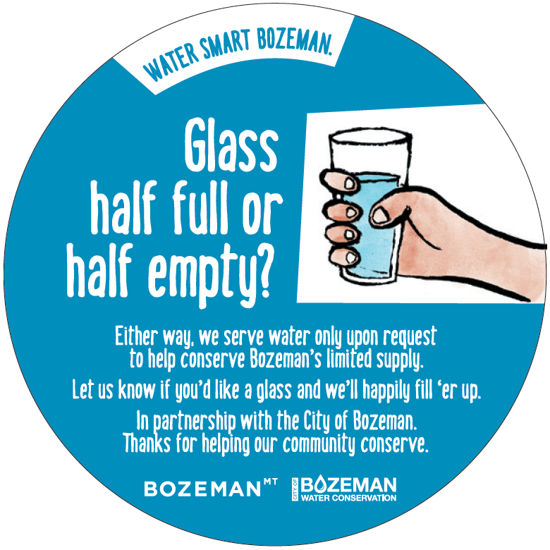 Glass half full or half empty? Either way, we serve water only upon request to help conserve Bozeman's limited supply. Let us know if you 'd like a glass and we'll happily fill'er up.  IN pertnership with the City of Bozeman. thanks for helping our community conserve.